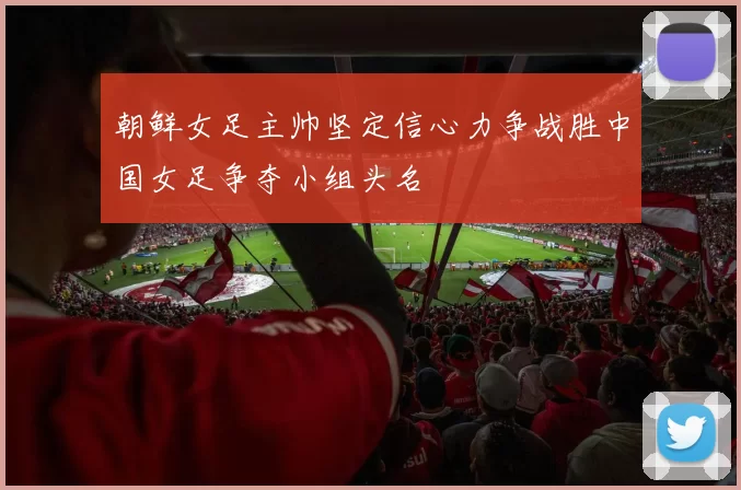 朝鲜女足主帅坚定信心力争战胜中国女足争夺小组头名