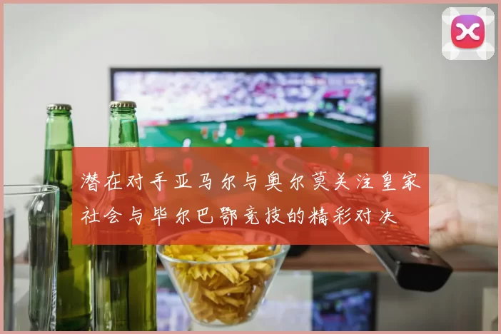 潜在对手亚马尔与奥尔莫关注皇家社会与毕尔巴鄂竞技的精彩对决