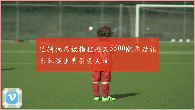 巴斯托尼被指控拖欠5500欧元婚礼乐队演出费引发关注