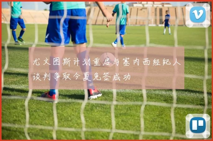 尤文图斯计划重启与塞内西经纪人谈判争取今夏免签成功