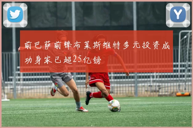 前巴萨前锋布莱斯维特多元投资成功身家已超25亿镑