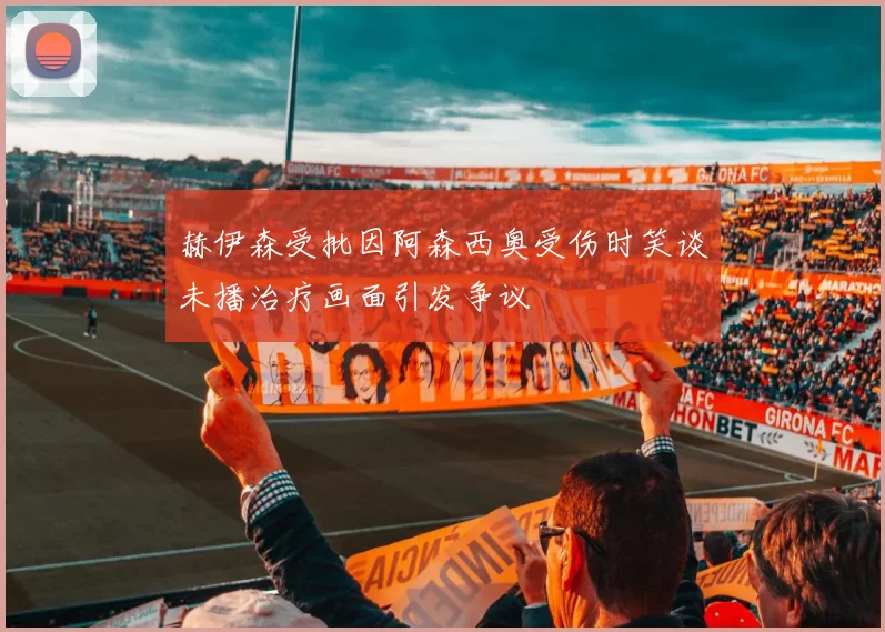 赫伊森受批因阿森西奥受伤时笑谈未播治疗画面引发争议