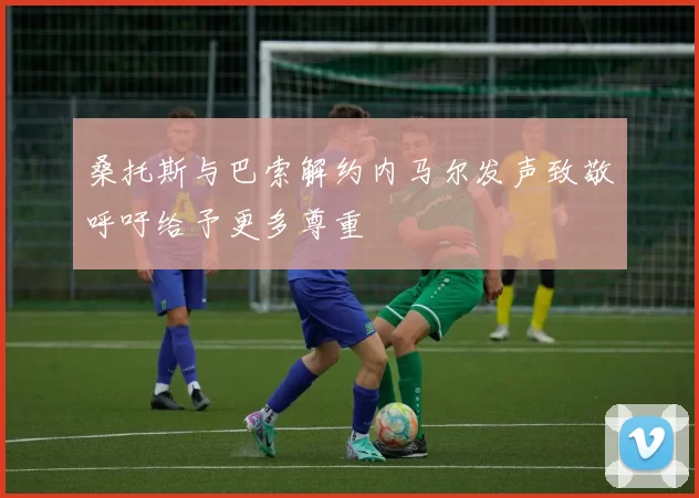 桑托斯与巴索解约内马尔发声致敬呼吁给予更多尊重