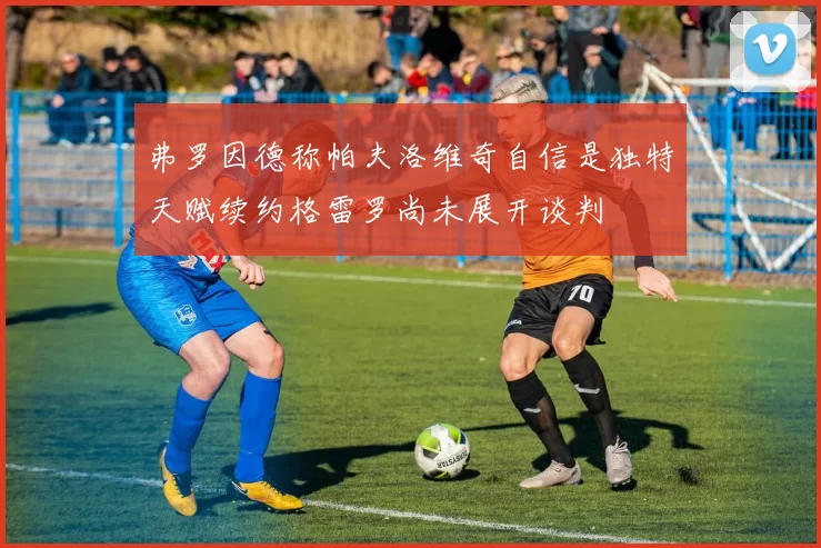 弗罗因德称帕夫洛维奇自信是独特天赋续约格雷罗尚未展开谈判