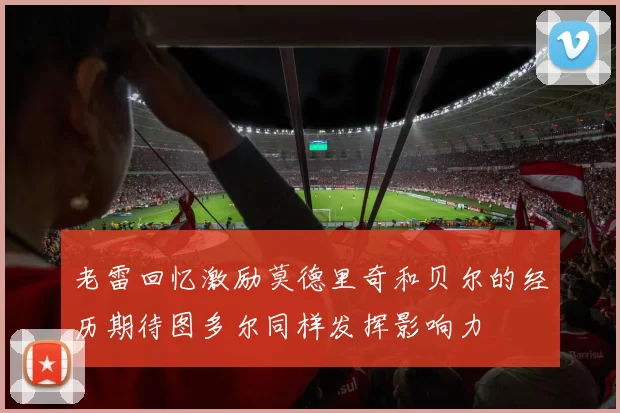 老雷回忆激励莫德里奇和贝尔的经历期待图多尔同样发挥影响力