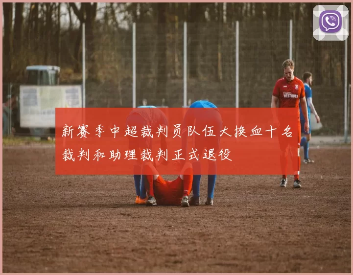 新赛季中超裁判员队伍大换血十名裁判和助理裁判正式退役