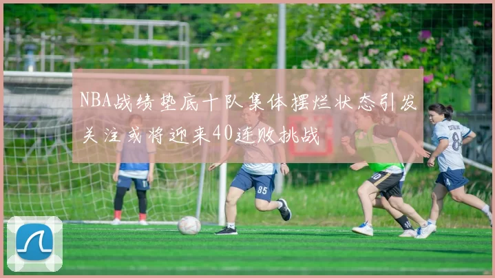 NBA战绩垫底十队集体摆烂状态引发关注或将迎来40连败挑战
