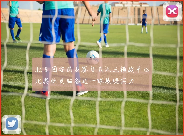 北京国安热身赛与武汉三镇战平法比奥林良铭各进一球展现实力