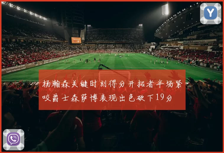 杨瀚森关键时刻得分开拓者半场紧咬爵士森萨博表现出色砍下19分