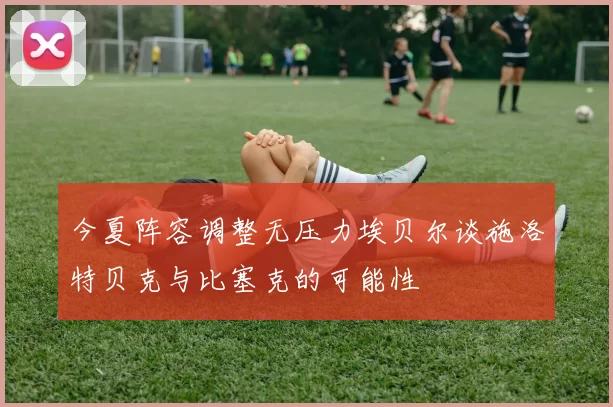 今夏阵容调整无压力埃贝尔谈施洛特贝克与比塞克的可能性