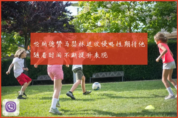 伦纳德赞马瑟林进攻侵略性期待他随着时间不断提升表现