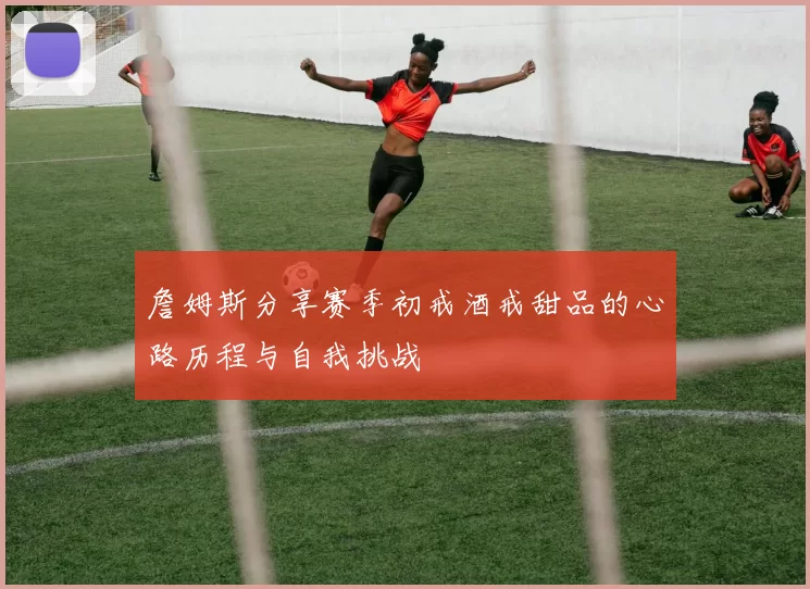 詹姆斯分享赛季初戒酒戒甜品的心路历程与自我挑战