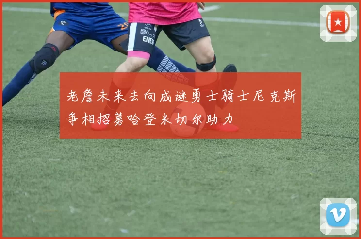 老詹未来去向成谜勇士骑士尼克斯争相招募哈登米切尔助力