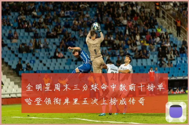 全明星周末三分球命中数前十榜单哈登领衔库里五次上榜成传奇