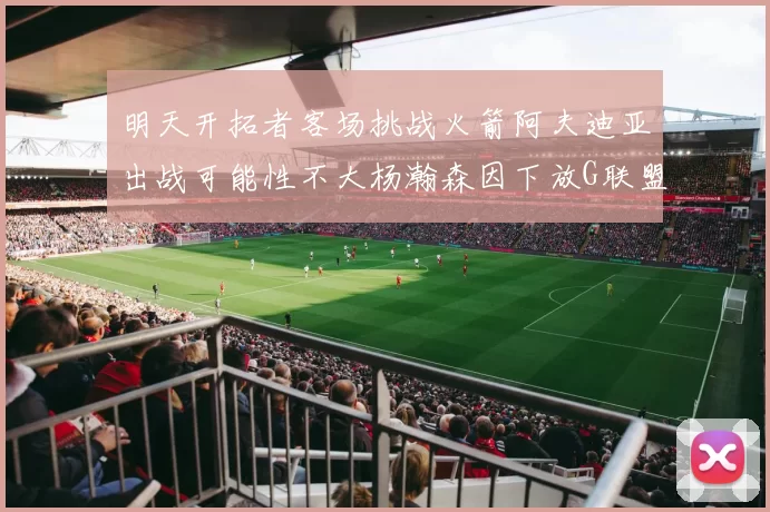 明天开拓者客场挑战火箭阿夫迪亚出战可能性不大杨瀚森因下放G联盟缺席