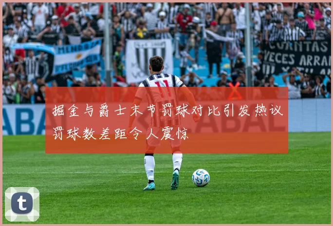 掘金与爵士末节罚球对比引发热议罚球数差距令人震惊