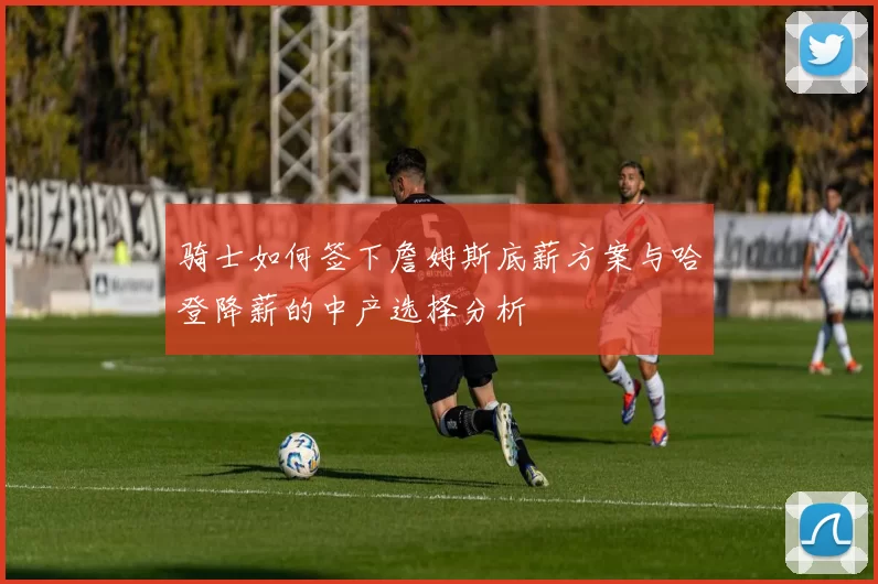 骑士如何签下詹姆斯底薪方案与哈登降薪的中产选择分析