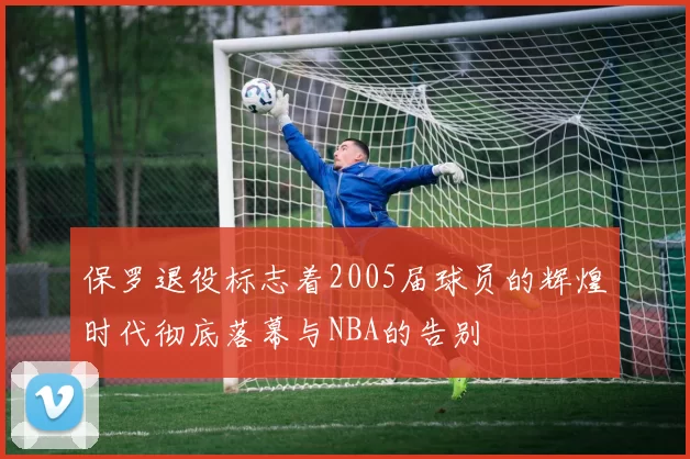 保罗退役标志着2005届球员的辉煌时代彻底落幕与NBA的告别