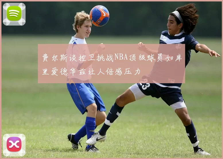 费尔斯谈控卫挑战NBA顶级球员如库里爱德华兹让人倍感压力