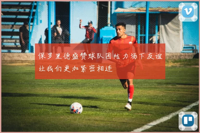 保罗里德盛赞球队团结力场下友谊让我们更加紧密相连