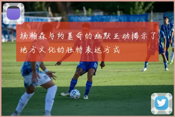 杨瀚森与约基奇的幽默互动揭示了地方文化的独特表达方式