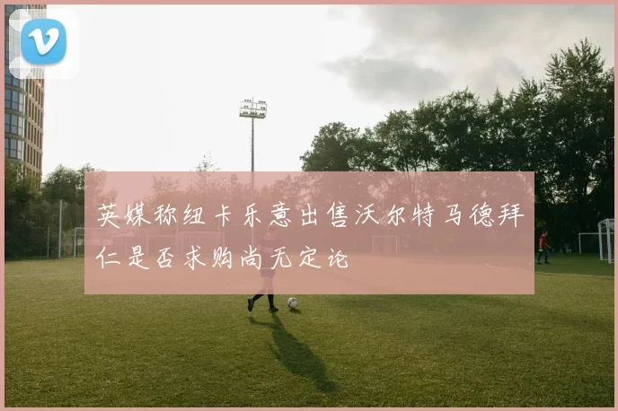 英媒称纽卡乐意出售沃尔特马德拜仁是否求购尚无定论