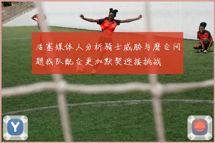 活塞媒体人分析骑士威胁与磨合问题我队配合更加默契迎接挑战