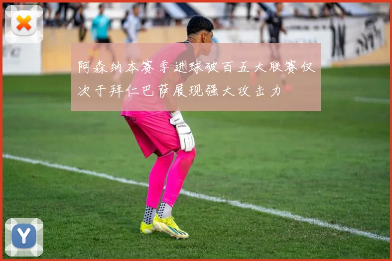 阿森纳本赛季进球破百五大联赛仅次于拜仁巴萨展现强大攻击力