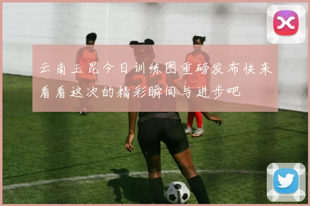 云南玉昆今日训练图重磅发布快来看看这次的精彩瞬间与进步吧