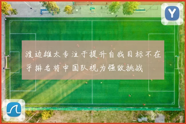 渡边雄太专注于提升自我目标不在乎排名将中国队视为强敌挑战
